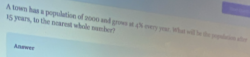 Not Quet
15 years, to the nearest whole number? 
A town has a population of 2000 and grows at 4% every year. What will be the population after 
Answer