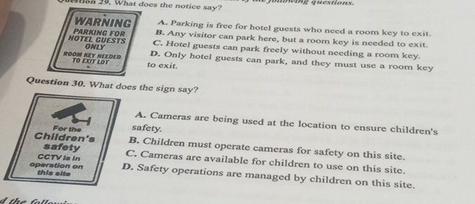 Won 29. What does the notice say? * Juowing questions.
WARNING A. Parking is free for hotel guests who need a room key to exit.
PARKING FOR B. Any visitor can park here, but a room key is needed to exit.
HOTEL GUESTS ONLY C. Hotel guests can park freely without needing a room key.
ROOM KEY NEEDED TO EXIT LOT to exit.
D. Only hotel guests can park, and they must use a room key
Question 30. What does the sign say?
A. Cameras are being used at the location to ensure children's
For the safety.
Children's B. Children must operate cameras for safety on this site.
safety
CCTV Is In C. Cameras are available for children to use on this site.
this site
operation on D. Safety operations are managed by children on this site.