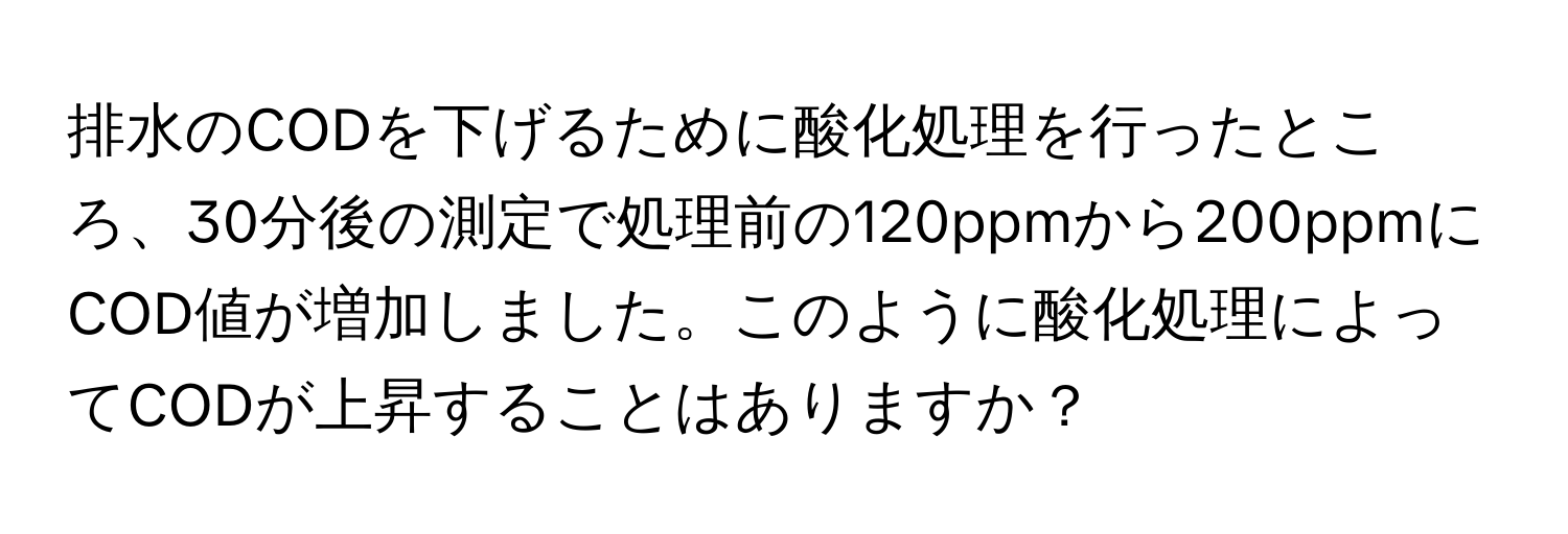 排水のCODを下げるために酸化処理を行ったところ、30分後の測定で処理前の120ppmから200ppmにCOD値が増加しました。このように酸化処理によってCODが上昇することはありますか？
