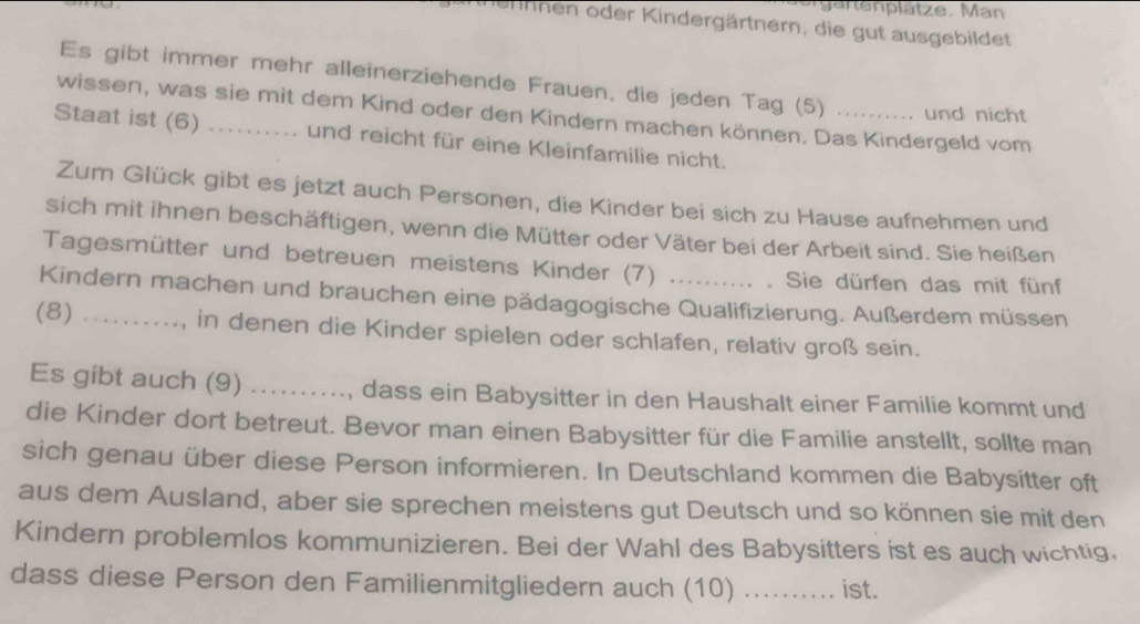 gartenplätze. Man 
ernnen oder Kindergärtnern, die gut ausgebildet 
Es gibt immer mehr alleinerziehende Frauen, die jeden Tag (5) und nicht 
wissen, was sie mit dem Kind oder den Kindern machen können. Das Kindergeld vom 
Staat ist (6) .. und reicht für eine Kleinfamilie nicht. 
Zum Glück gibt es jetzt auch Personen, die Kinder bei sich zu Hause aufnehmen und 
sich mit ihnen beschäftigen, wenn die Mütter oder Väter bei der Arbeit sind. Sie heißen 
Tagesmütter und betreuen meistens Kinder (7) . Sie dürfen das mit fünf 
Kindern machen und brauchen eine pädagogische Qualifizierung. Außerdem müssen 
(8) _, in denen die Kinder spielen oder schlafen, relativ groß sein. 
Es gibt auch (9) , dass ein Babysitter in den Haushalt einer Familie kommt und 
die Kinder dort betreut. Bevor man einen Babysitter für die Familie anstellt, sollte man 
sich genau über diese Person informieren. In Deutschland kommen die Babysitter oft 
aus dem Ausland, aber sie sprechen meistens gut Deutsch und so können sie mit den 
Kindern problemlos kommunizieren. Bei der Wahl des Babysitters ist es auch wichtig, 
dass diese Person den Familienmitgliedern auch (10) _ist.