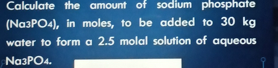 Calculate the amount of sodium phosphate 
(Na3PO4), in moles, to be added to 30 kg
water to form a 2.5 molal solution of aqueous 
Na3PO4.