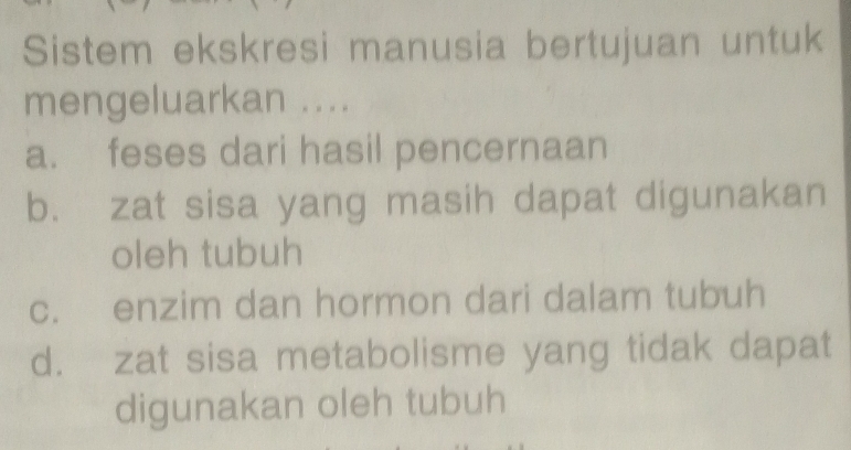 Sistem ekskresi manusia bertujuan untuk
mengeluarkan ....
a. feses dari hasil pencernaan
b. zat sisa yang masih dapat digunakan
oleh tubuh
c. enzim dan hormon dari dalam tubuh
d. zat sisa metabolisme yang tidak dapat
digunakan oleh tubuh