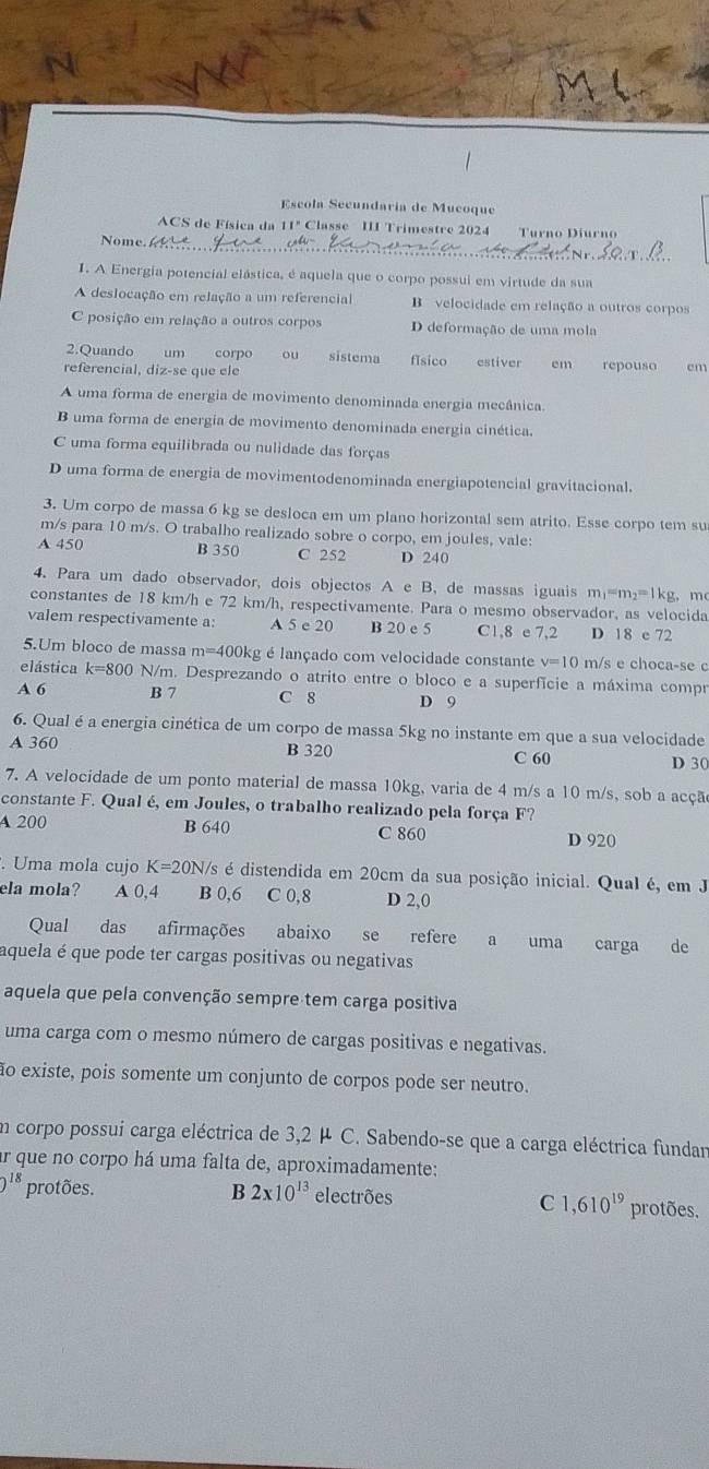 Escola Secundaria de Mucoque
A C         í c     Classe II Trimestre 2024 Turno Diurno
Nome.
I. A Energia potencial elástica, é aquela que o corpo possui em virtude da sua
A deslocação em relação a um referencial B velocidade em relação a outros corpos
C posição em relação a outros corpos D deformação de uma mola
2.Quando um corpo ou sistema físico
referencial, diz-se que ele  estiver em repouso cm
A uma forma de energia de movimento denominada energia mecânica.
B uma forma de energia de movimento denominada energia cinética.
C uma forma equilibrada ou nulidade das forças
D uma forma de energia de movimentodenominada energiapotencial gravitacional.
3. Um corpo de massa 6 kg se desloca em um plano horizontal sem atrito. Esse corpo tem su
m/s para 10 m/s. O trabalho realizado sobre o corpo, em joules, vale:
A 450 B 350 C 252 D 240
4. Para um dado observador, dois objectos A e B, de massas iguais m|=m₂=1kg, mo
constantes de 18 km/h e 72 km/h, respectivamente. Para o mesmo observador, as velocida
valem respectivamente a: A 5 e 20 B 20 e 5 C1,8 e 7,2 D 18 e 72
5.Um bloco de massa m=400kg é lançado com velocidade constante v=10 m/s e choca-se c
elástica  k=800 N/m. Desprezando o atrito entre o bloco e a superfície a máxima compr
A 6 B 7 C 8 D 9
6. Qual é a energia cinética de um corpo de massa 5kg no instante em que a sua velocidade
A 360 B 320 D 30
C 60
7. A velocidade de um ponto material de massa 10kg, varia de 4 m/s a 10 m/s, sob a acçã
constante F. Qual é, em Joules, o trabalho realizado pela força F?
A 200 B 640 C 860
D 920
. Uma mola cujo K=20N I/s é distendida em 20cm da sua posição inicial. Qual é, em J
ela mola? A 0,4 B 0,6 C 0,8 D 2,0
Qual das afirmações abaixo se refere a uma carga de
aquela é que pode ter cargas positivas ou negativas
aquela que pela convenção sempre tem carga positiva
uma carga com o mesmo número de cargas positivas e negativas.
ão existe, pois somente um conjunto de corpos pode ser neutro.
Em corpo possui carga eléctrica de 3,2 µ C. Sabendo-se que a carga eléctrica fundar
ar que no corpo há uma falta de, aproximadamente:
)^18 protões. B 2* 10^(13) electrões protões.
C 1 ,610^(19)