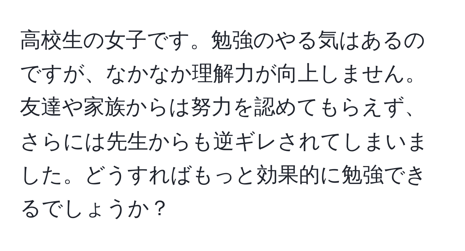 高校生の女子です。勉強のやる気はあるのですが、なかなか理解力が向上しません。友達や家族からは努力を認めてもらえず、さらには先生からも逆ギレされてしまいました。どうすればもっと効果的に勉強できるでしょうか？