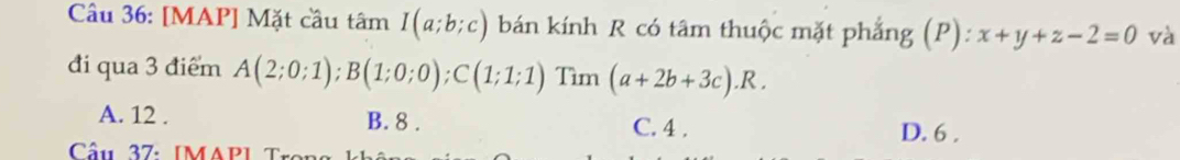 [MAP] Mặt cầu tan I(a;b;c) bán kính R có tâm thuộc mặt phẳng (P): x+y+z-2=0 và
đi qua 3 điểm A(2;0;1); B(1;0;0); C(1;1;1) Tìm (a+2b+3c).R.
A. 12. B. 8. C. 4.
D. 6.
Cầu 37: IMAPI T