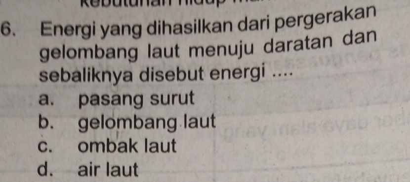 a
6. Energi yang dihasilkan dari pergerakan
gelombang laut menuju daratan dan
sebaliknya disebut energi ....
a. pasang surut
b. gelombang laut
c. ombak laut
d. air laut