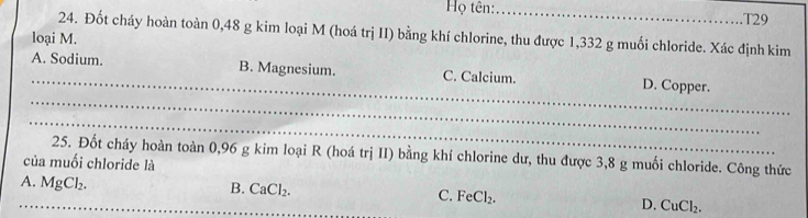 Họ tên: _T29
24. Đốt cháy hoàn toàn 0,48 g kim loại M (hoá trị II) bằng khí chlorine, thu được 1,332 g muối chloride. Xác định kim
loại M.
_
_
A. Sodium. B. Magnesium. C. Calcium. D. Copper.
_
25. Đốt cháy hoàn toàn 0,96 g kim loại R (hoá trị II) bằng khí chlorine dư, thu được 3,8 g muối chloride. Công thức
của muối chloride là
A. MgCl_2.
B. CaCl_2.
_C. FeCl_2. D. CuCl_2.