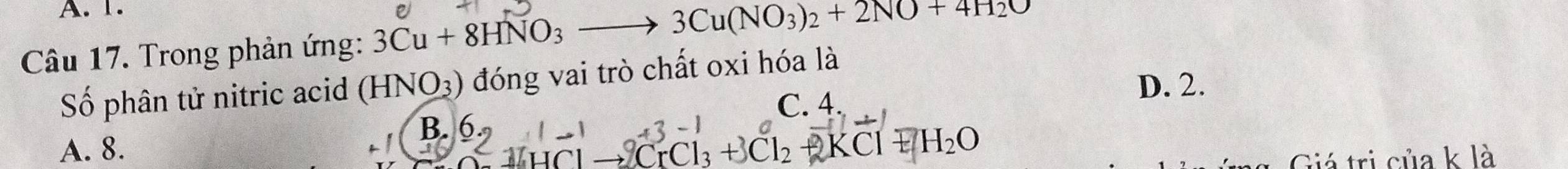 A. 1.
Câu 17. Trong phản ứng: 3Cu+8HNO_3to 3Cu(NO_3)_2+2NO+4H_2O
Số phân tử nitric acid ( HNO_3) 0 đóng vai trò chất oxi hóa là
C. 4
D. 2.
A. 8.
B.6.,I-1 HClto CrCl_3+3Cl_2+KCl+H_2O
Giá trị của k là