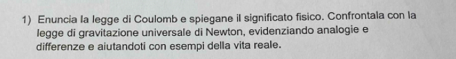 Enuncia la legge di Coulomb e spiegane il significato fisico. Confrontala con la 
legge di gravitazione universale di Newton, evidenziando analogie e 
differenze e aiutandoti con esempi della vita reale.