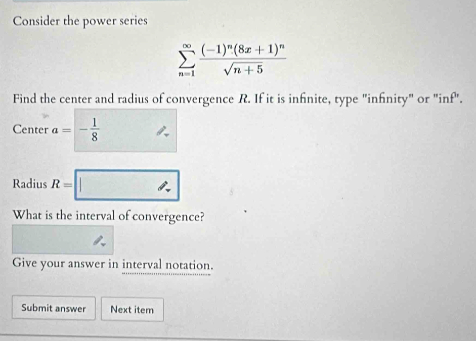 Consider the power series
sumlimits _(n=1)^(∈fty)frac (-1)^n(8x+1)^nsqrt(n+5)
Find the center and radius of convergence R. If it is infinite, type "infnity" or "inf". 
Center a=- 1/8 
Radius R=□
What is the interval of convergence? 
Give your answer in interval notation. 
Submit answer Next item