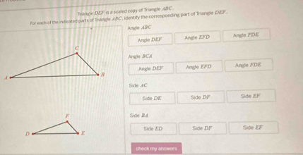 ABC identify the corresponding part of Triangle DEF. 
For each of the indicated parts of Trangle Tangle Dsqrt(2) is a scaled copy of Triangle ABC.
Angle ABC
Angle DEF Angle overline EFD
Angle FDE
Angle BCA
Angle DEF Angle EFD Angle FDE
Side AC
Side DE Side DF 500eEF
Side B, 4
Side ED Side DF Side EF
check my answer s