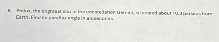 Pollux, the brightest star in the constellation Gemini, is located about 10.3 parsecs from 
Earth. Find its parallax angle in arcseconds.