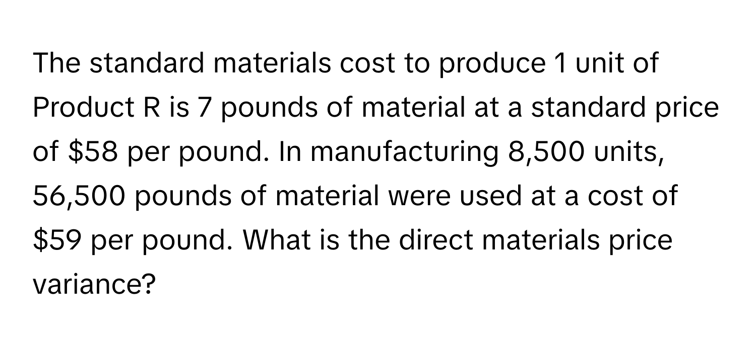 The standard materials cost to produce 1 unit of Product R is 7 pounds of material at a standard price of $58 per pound. In manufacturing 8,500 units, 56,500 pounds of material were used at a cost of $59 per pound. What is the direct materials price variance?