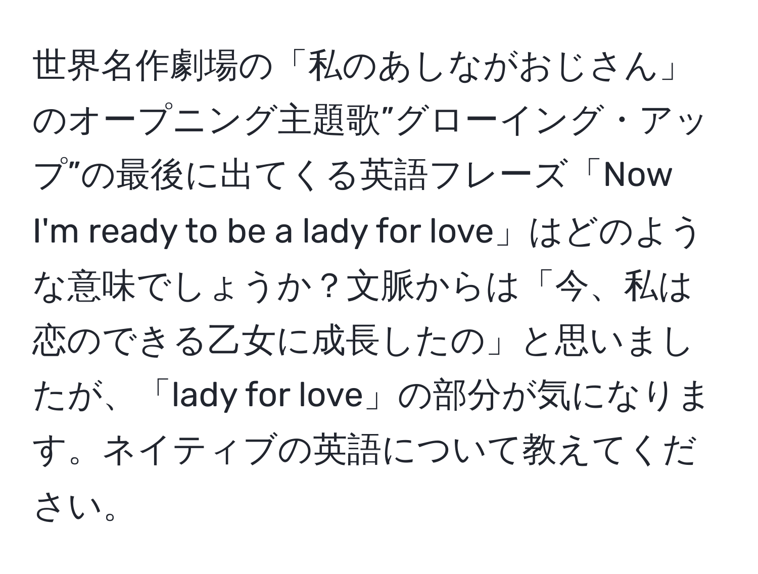 世界名作劇場の「私のあしながおじさん」のオープニング主題歌”グローイング・アップ”の最後に出てくる英語フレーズ「Now I'm ready to be a lady for love」はどのような意味でしょうか？文脈からは「今、私は恋のできる乙女に成長したの」と思いましたが、「lady for love」の部分が気になります。ネイティブの英語について教えてください。
