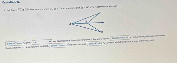 In the figure, overline AC≌ overline AD Supoose you know ∠ C ∠ D Can you prove that △ ABC △ ABD? Why or why not? 
Select Choice you can use SAS because the angle congruence that we are given Select Choice an included angle between two sides . 
that are known to be congruent, and SSS Select Choice be used because Select Choice sides of each triangle are known to be congruent.