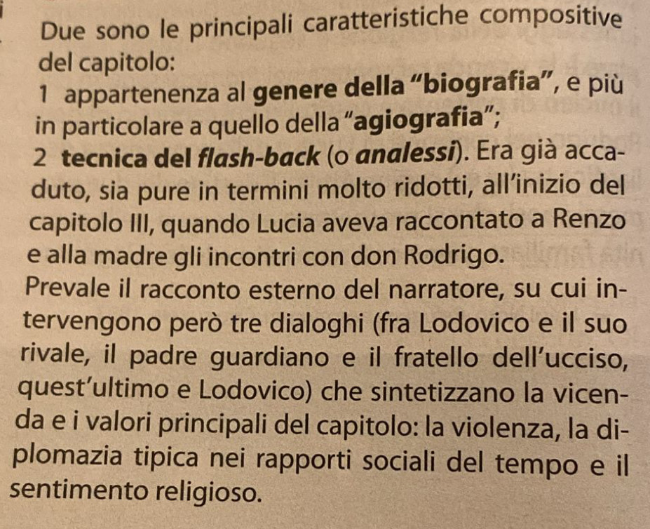 Due sono le principali caratteristiche compositive 
del capitolo: 
1 appartenenza al genere della “biografia”, e più 
in particolare a quello della “agiografia”; 
2 tecnica del flash-back (o analessi). Era già acca- 
duto, sia pure in termini molto ridotti, all’inizio del 
capitolo III, quando Lucia aveva raccontato a Renzo 
e alla madre gli incontri con don Rodrigo. 
Prevale il racconto esterno del narratore, su cui in- 
tervengono però tre dialoghi (fra Lodovico e il suo 
rivale, il padre guardiano e il fratello dell’ucciso, 
quest’ultimo e Lodovico) che sintetizzano la vicen- 
da e i valori principali del capitolo: la violenza, la di- 
plomazia tipica nei rapporti sociali del tempo e il 
sentimento religioso.