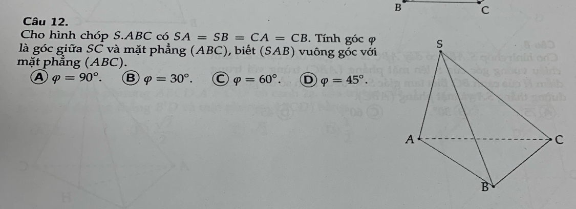 B
C
Câu 12.
Cho hình chóp S. ABC có SA=SB=CA=CB. Tính góc φ
là góc giữa SC và mặt phẳng (ABC), biết (SAB) vuông góc với
mặt phẳng (ABC).
A varphi =90°. B varphi =30°. C varphi =60°. D varphi =45°.