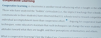 Couperative Learning 
Cooperative learning in classrooms is another trend influencing what is taught in the sch 
Those who have analyzed the "hidden" curriculum (i.e., the implicit teachings that schools 
communicate to their students) have observed that U.S. schools tend to reward competitiv 
individual accomplishment more than cooperative effort. ” Arguing for cooperative lear 
techniques, some educators maintain that such techniques can change the ways students 
attitudes toward what they are taught, and their perceptions of themselves and others. 
What is cooperative learning? (See the Video Case. oon er t w