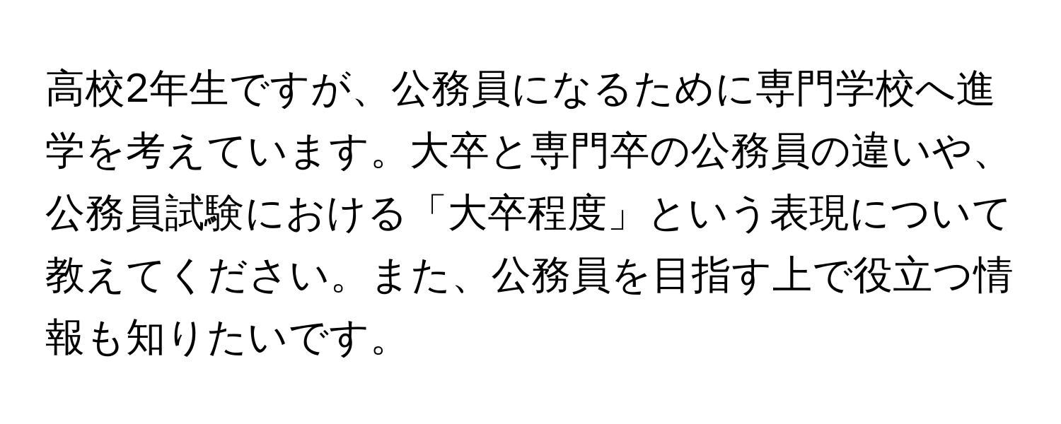 高校2年生ですが、公務員になるために専門学校へ進学を考えています。大卒と専門卒の公務員の違いや、公務員試験における「大卒程度」という表現について教えてください。また、公務員を目指す上で役立つ情報も知りたいです。