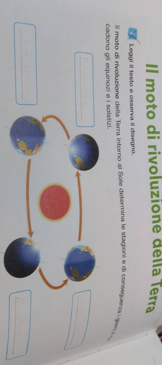 Il moto di rivoluzione deía Terra 
Leggi il testo e osserva il disegno. 
Il moto di rivoluzione della Terra intorno al Sole determina le stagioni e di conseguenza i giomin 
cadono gli equinozi e i solstizi. 
_ 
_ 
_ 
_