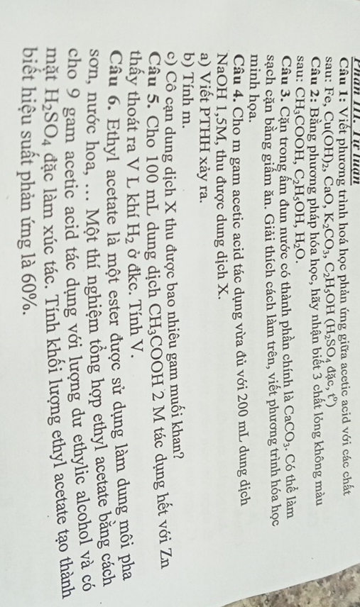 Viết phương trình hoá học phản ứng giữa acetic acid với các chất 
sau: Fe, Cu(OH)_2, CaO, K_2CO_3, C_2H_5OH(H_2SO_4dac,t°)
Câu 2: Bằng phương pháp hóa học, hãy nhận biết 3 chất lỏng không màu 
sau: CH_3COOH, C_2H_5OH, H_2O. 
Câu 3. Cặn trong ẩm đun nước có thành phần chính là CaCO_3. Có thể làm 
sạch cặn bằng giấm ăn. Giải thích cách lằm trên, viết phương trình hóa học 
minh họa. 
Câu 4. Cho m gam acetic acid tác dụng vừa đủ với 200 mL dung dịch 
NaOH 1, 5M, thu được dung dịch X. 
a) Viết PTHH xảy ra. 
b) Tính m. 
c) Cô cạn dung dịch X thu được bao nhiêu gam muối khan? 
Câu 5. Cho 100 mL dung dịch CH_3 COOH 2 M tác dụng hết với Zn 
thấy thoát ra V L khí H_2 ở đkc. Tính V. 
Câu 6. Ethyl acetate là một ester được sử dụng làm dung môi pha 
sơn, nước hoa, ... Một thí nghiệm tổng hợp ethyl acetate bằng cách 
cho 9 gam acetic acid tác dụng với lượng dư ethylic alcohol và có 
mặt H_2SO_4 dặc làm xúc tác. Tính khối lượng ethyl acetate tạo thành 
biết hiệu suất phản ứng là 60%.