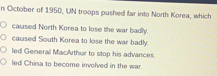 October of 1950, UN troops pushed far into North Korea, which
caused North Korea to lose the war badly.
caused South Korea to lose the war badly.
led General MacArthur to stop his advances.
led China to become involved in the war.