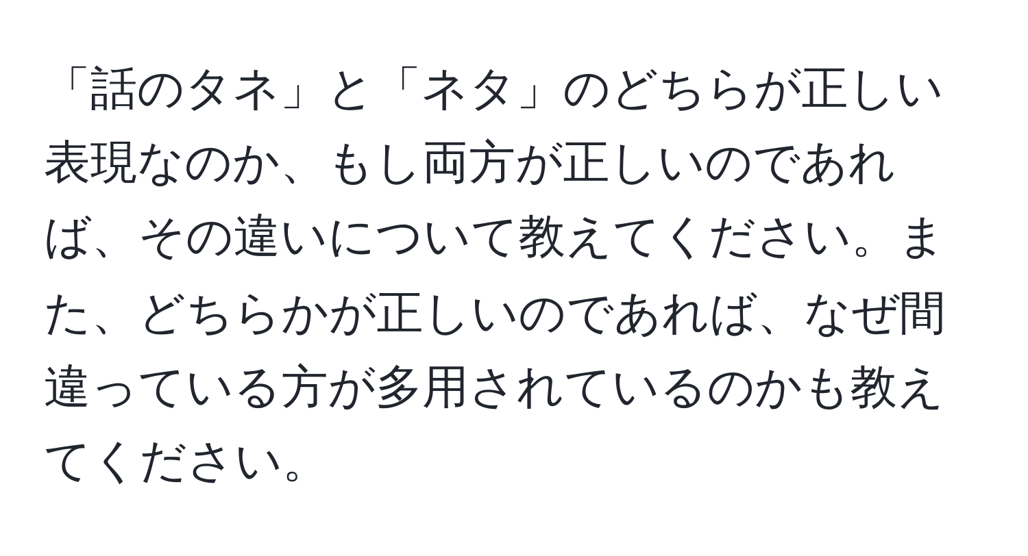 「話のタネ」と「ネタ」のどちらが正しい表現なのか、もし両方が正しいのであれば、その違いについて教えてください。また、どちらかが正しいのであれば、なぜ間違っている方が多用されているのかも教えてください。