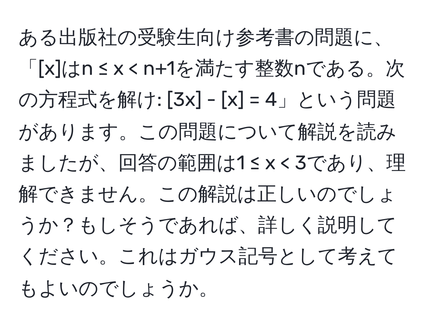 ある出版社の受験生向け参考書の問題に、「[x]はn ≤ x < n+1を満たす整数nである。次の方程式を解け: [3x] - [x] = 4」という問題があります。この問題について解説を読みましたが、回答の範囲は1 ≤ x < 3であり、理解できません。この解説は正しいのでしょうか？もしそうであれば、詳しく説明してください。これはガウス記号として考えてもよいのでしょうか。