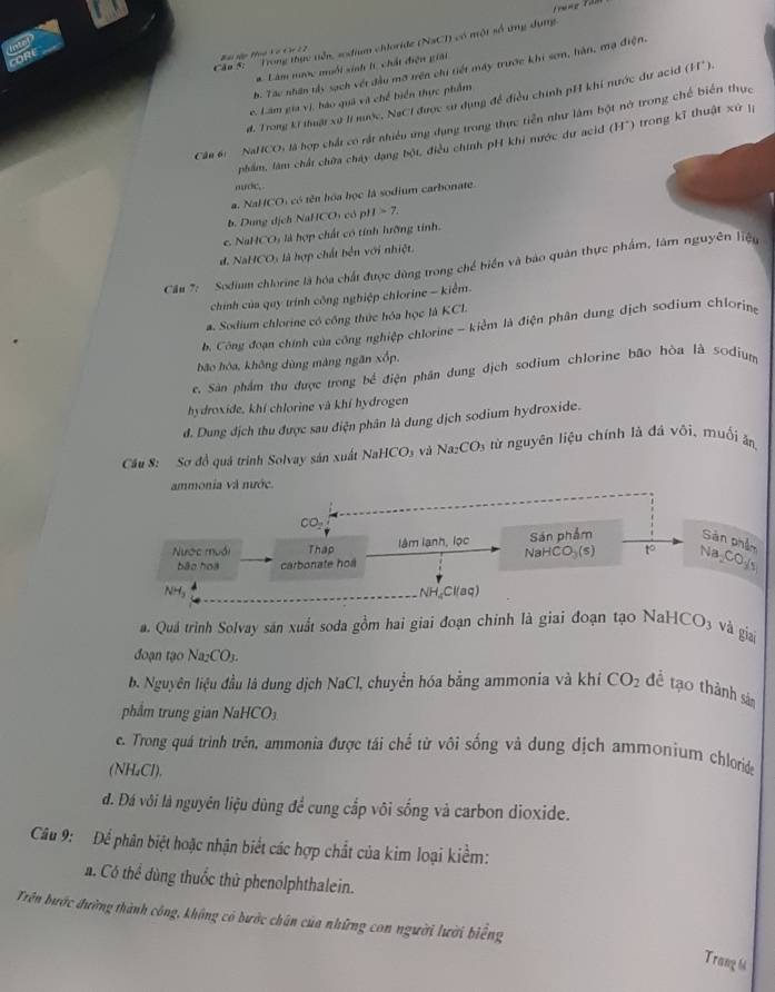 frung là
a
Căm 5: '' Trong thực tiên, ssfium chloride (NaCI) có một số ứng dụng.
ORE
# Lâm nược muối sinh t chất điện giải
b. Tác nhân tấy sạch vớt đầu mỡ trên chi tiết máy trước khi sơm, hàn, mạ điện. Trong kí thuật xứ lí nước, NaCI được sử dụng đề điều chính pH khí nước dư acid (H^+).
e. Lâm gia vị, bào quả vit chế biển thực phẩm
Câu 6 NaHCO: là hợp chất có rất nhiều ứng dụng trong thực tiền như làm bột nở trong chế biển thực
phẩm, làm chất chữa chây dạng bột, điều chính pH khi nước dư acid H^+) trong kĩ thuật xứ  í
nuớc,
a. NaHCO: có tên hóa học là sodium carbonate
b. Dung dịch NaHCOi có pi 1>7.
e. NaHCO₃ là hợp chất có tính hưỡng tính.
d. NaHCO) là hợp chất bền với nhiệt.
Cầu 7: Sodium chlorine là hóa chất được dùng trong chế biển và bao quân thực phẩm, làm nguyên liệu
chính của quy trính công nghiệp chlorine - kiểm.
a. Sodium chlorine có công thức hóa học là KCl.
b. Công đoạn chính của công nghiệp chlorine - kiểm là điện phân dung dịch sodium chloring
bão hóa, không dùng màng ngăn xốp,
e. Sàn phẩm thu được trong bề điện phân dung dịch sodium chlorine bão hòa là sodium
hydroxide, khí chlorine và khí hydrogen
đ. Dung địch thu được sau điện phân là dung dịch sodium hydroxide.
Cầu 8: Sơ đồ quá trình Solvay sản xuất NaHCOs và Na CO * từ nguyên liệu chính là đá vôi, muối ân
ammonia và nước.
Sán phẩm Sản phần
Nược muới Thap lâm lạnh, lọc NaHC O_3(s) to ∠ O_ys
bāo hoa carbonate hoa
N 6 NH Cl(aq)
Quá trình Solvay sản xuất soda gồm hai giai đoạn chính là giai đoạn tạo NaH ICO, 3 và giai
đoạn tạo Na_2CO_3.
b. Nguyên liệu đầu là dung dịch NaCl, chuyển hóa bằng ammonia và khí CO_2 để tạo thành sản
phẩm trung gian NaHCO₃
c. Trong quá trình trên, ammonia được tái chế từ vôi sống và dung dịch ammonium chloride
(NH₄Cl),
d. Đá vôi là nguyên liệu dùng để cung cắp vôi sống và carbon dioxide.
Câu 9: Để phân biệt hoặc nhận biết các hợp chất của kim loại kiểm:
a. Có thể dùng thuốc thủ phenolphthalein.
Trên bước đường thành công, không có bước chân của những con người lười biếng
Trang h