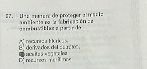 Una manera de proteger el medio
ambiente es la fabricación de
combustibles a partir de
A) recursos hídricos.
B) derivados del petróleo.
O aceites vegetales.
D) recursos marítimos.