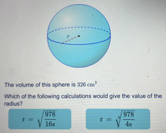 The volume of this sphere is 326cm^3
Which of the following calculations would give the value of the
radius?
r=sqrt(frac 978)16π 
r=sqrt[3](frac 978)4π 