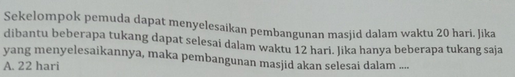 Sekelompok pemuda dapat menyelesaikan pembangunan masjid dalam waktu 20 hari. Jika
dibantu beberapa tukang dapat selesai dalam waktu 12 hari. Jika hanya beberapa tukang saja
yang menyelesaikannya, maka pembangunan masjid akan selesai dalam ....
A. 22 hari