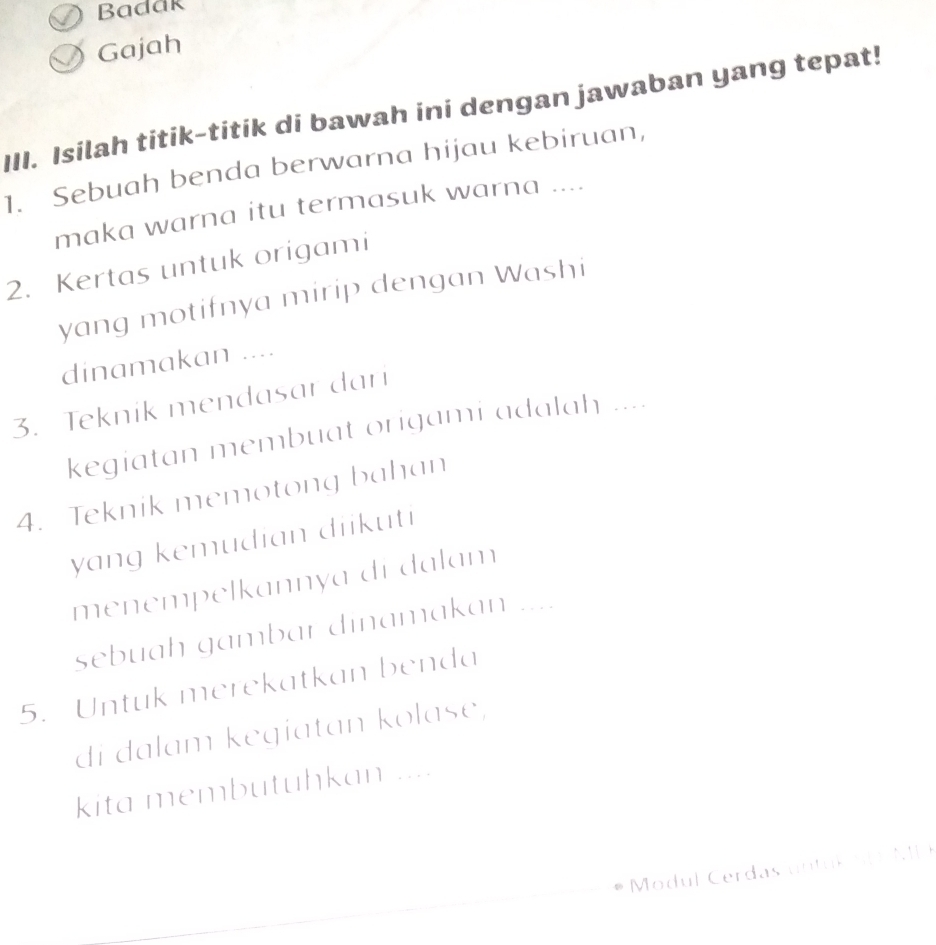 Badak 
Gajah 
III. Isilah titik-titik di bawah ini dengan jawaban yang tepat! 
1. Sebuah benda berwarna hijau kebiruan, 
maka warna itu termasuk warna .... 
2. Kertas untuk origami 
yang motifnya mirip dengan Washi 
dinamakan .... 
3. Teknik mendasar dari 
kegiatan membuat origami adalah .... 
4. Teknik memotong bahan 
yang kemudian diikuti 
menempelkannya di dalam_ 
sebuah gambar dinamakan … 
5. Untuk merekatkan benda 
di dalam kegiatan kolase, 
kita membutuhkan .... 
Modul Cerdas untul nD MP