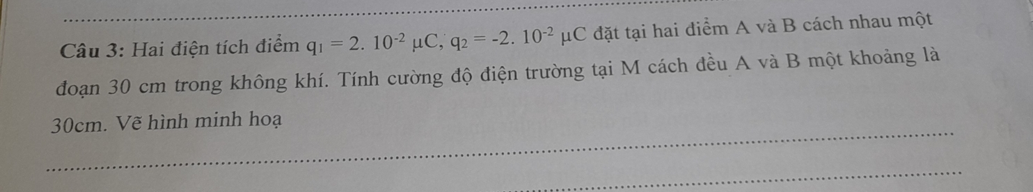 Hai điện tích điểm q_1=2.10^(-2)mu C, q_2=-2.10^(-2)mu C đặt tại hai điểm A và B cách nhau một 
đoạn 30 cm trong không khí. Tính cường độ điện trường tại M cách đều A và B một khoảng là
30cm. Vẽ hình minh hoạ