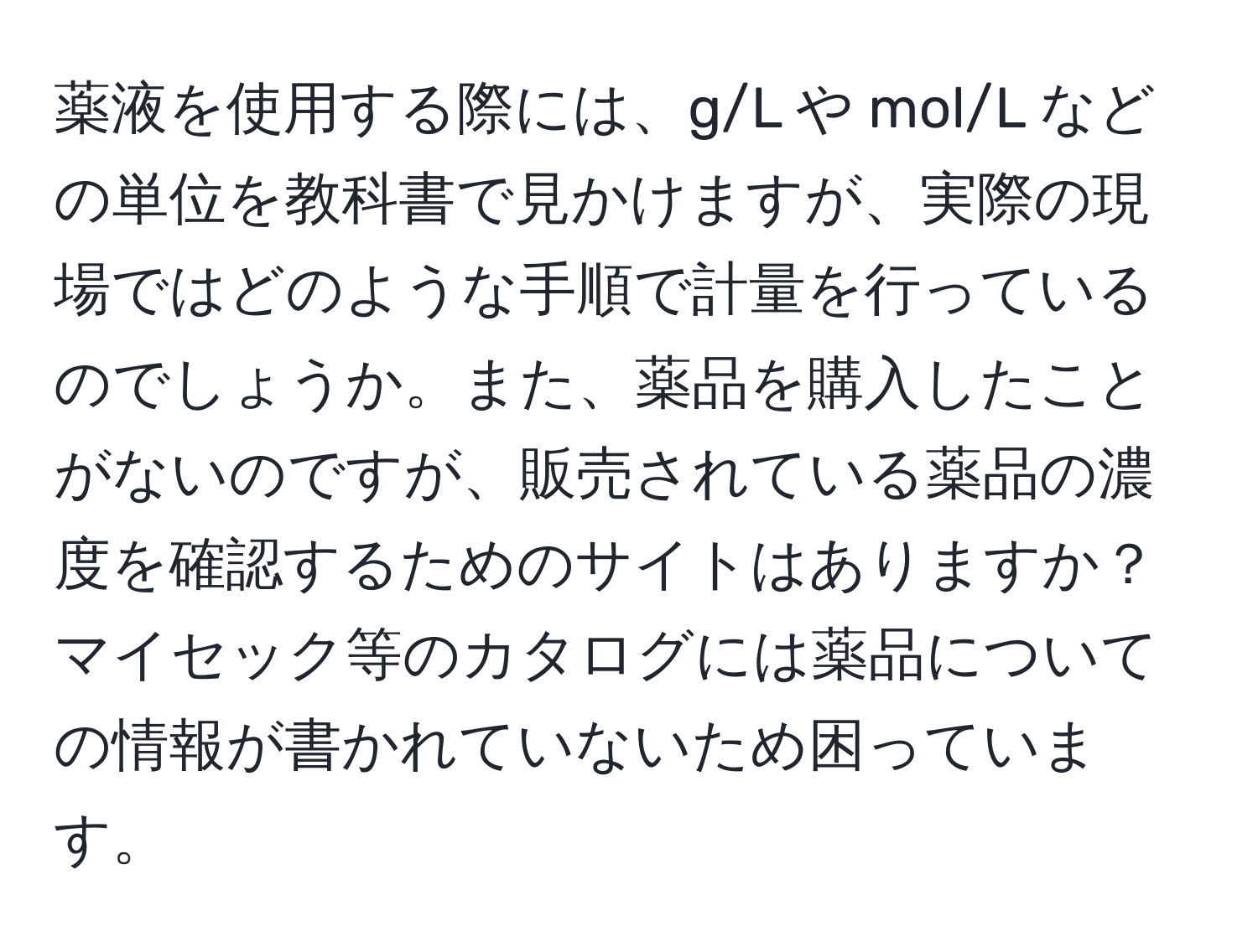 薬液を使用する際には、g/L や mol/L などの単位を教科書で見かけますが、実際の現場ではどのような手順で計量を行っているのでしょうか。また、薬品を購入したことがないのですが、販売されている薬品の濃度を確認するためのサイトはありますか？マイセック等のカタログには薬品についての情報が書かれていないため困っています。