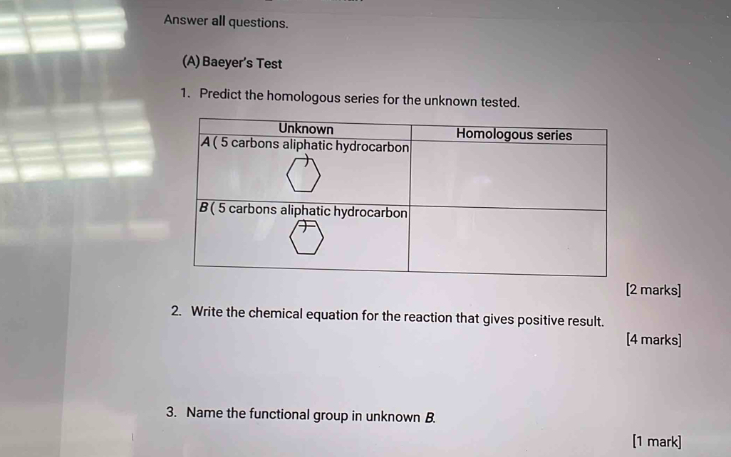 Answer all questions. 
(A) Baeyer’s Test 
1. Predict the homologous series for the unknown tested. 
[2 marks] 
2. Write the chemical equation for the reaction that gives positive result. 
[4 marks] 
3. Name the functional group in unknown B. 
[1 mark]