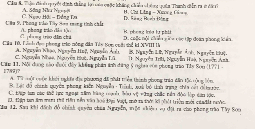 Trận đánh quyết định thắng lợi của cuộc kháng chiến chống quân Thanh diễn ra ở đâu?
A. Sông Như Nguyệt. B. Chi Lăng - Xương Giang.
C. Ngọc Hồi - Đống Đa. D. Sông Bạch Đằng
Câu 9. Phong trào Tây Sơn mang tính chất
A. phong trào dân tộc B. phong trào tự phát
C. phong trào dân chủ D. cuộc nội chiến giữa các tập đoàn phong kiến.
Câu 10. Lãnh đạo phong trào nông dân Tây Sơn cuối thế kỉ XVIII là
A. Nguyễn Nhạc, Nguyễn Huệ, Nguyễn Ánh. B. Nguyễn Lữ, Nguyễn Ánh, Nguyễn Huệ.
C. Nguyễn Nhạc, Nguyễn Huệ, Nguyễn Lữ. D. Nguyễn Trãi, Nguyễn Huệ, Nguyễn Ánh.
Câu 11. Nội dung nào dưới đây không phản ánh đúng ý nghĩa của phong trào Tây Sơn (1771 -
1789)?
A. Từ một cuộc khởi nghĩa địa phương đã phát triển thành phong trào dân tộc rộng lớn.
B. Lật đồ chính quyền phong kiến Nguyễn - Trịnh, xoá bỏ tình trạng chia cắt đấtnước.
C. Đập tan các thể lực ngoại xâm hùng mạnh, bảo vệ vững chắc nền độc lập dân tộc.
D. Đập tan âm mưu thủ tiêu nền văn hoá Đại Việt, mở ra thời kì phát triển mới củađất nước.
Câu 12. Sau khi đánh đồ chính quyền chúa Nguyễn, một nhiệm vụ đặt ra cho phong trào Tây Sơn