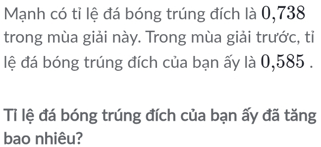 Mạnh có tỉ lệ đá bóng trúng đích là 0,738
trong mùa giải này. Trong mùa giải trước, tỉ 
lệ đá bóng trúng đích của bạn ấy là 0,585. 
Tỉ lệ đá bóng trúng đích của bạn ấy đã tăng 
bao nhiêu?