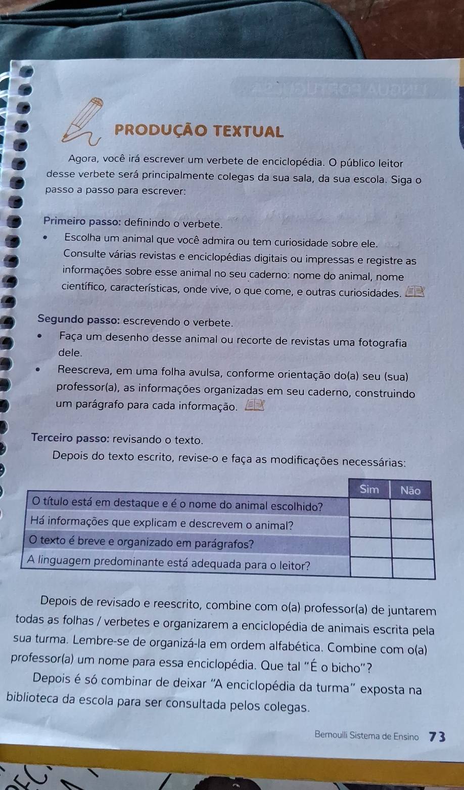 PRODUÇÃO TEXTUAL 
Agora, você irá escrever um verbete de enciclopédia. O público leitor 
desse verbete será principalmente colegas da sua sala, da sua escola. Siga o 
passo a passo para escrever: 
Primeiro passo: definindo o verbete. 
Escolha um animal que você admira ou tem curiosidade sobre ele. 
Consulte várias revistas e enciclopédias digitais ou impressas e registre as 
informações sobre esse animal no seu caderno: nome do animal, nome 
científico, características, onde vive, o que come, e outras curiosidades. 
Segundo passo: escrevendo o verbete. 
Faça um desenho desse animal ou recorte de revistas uma fotografia 
dele. 
Reescreva, em uma folha avulsa, conforme orientação do(a) seu (sua) 
professor(a), as informações organizadas em seu caderno, construindo 
um parágrafo para cada informação. 
Terceiro passo: revisando o texto. 
Depois do texto escrito, revise-o e faça as modificações necessárias: 
Depois de revisado e reescrito, combine com o(a) professor(a) de juntarem 
todas as folhas / verbetes e organizarem a enciclopédia de animais escrita pela 
sua turma. Lembre-se de organizá-la em ordem alfabética. Combine com o(a) 
professor(a) um nome para essa enciclopédia. Que tal "É o bicho"? 
Depois é só combinar de deixar ''A enciclopédia da turma'' exposta na 
biblioteca da escola para ser consultada pelos colegas. 
Bernoulli Sistema de Ensino 73