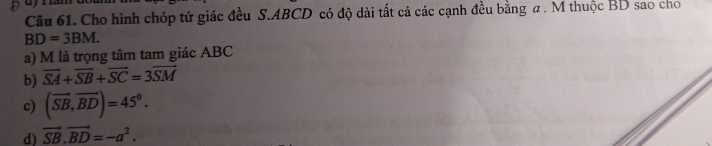 Cho hình chóp tứ giác đều S. ABCD có độ dài tất cả các cạnh đều bằng a. M thuộc BD sao cho
BD=3BM.
a) M là trọng tâm tam giác ABC
b) vector SA+vector SB+vector SC=3vector SM
c) (vector SB,vector BD)=45°.
d) vector SB.vector BD=-a^2.