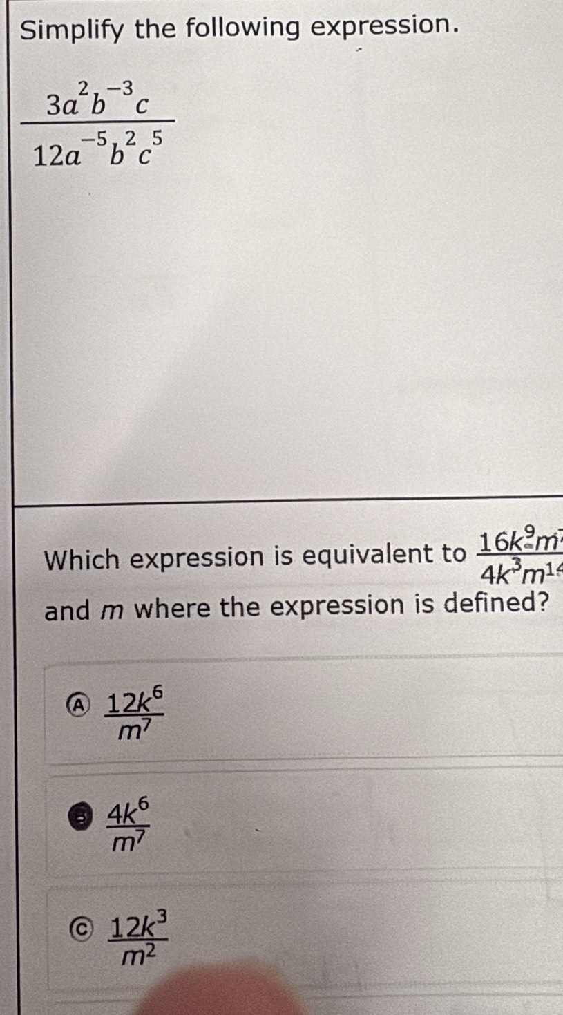 Simplify the following expression.
 (3a^2b^(-3)c)/12a^(-5)b^2c^5 
Which expression is equivalent to  16k^9m^4/4k^3m^1 
and m where the expression is defined?
A  12k^6/m^7 
5  4k^6/m^7 
 12k^3/m^2 