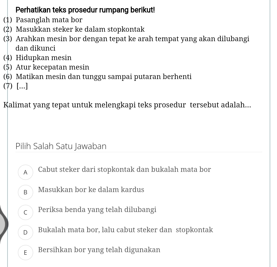 Perhatikan teks prosedur rumpang berikut!
(1) Pasanglah mata bor
(2) Masukkan steker ke dalam stopkontak
(3) Arahkan mesin bor dengan tepat ke arah tempat yang akan dilubangi
dan dikunci
(4) Hidupkan mesin
(5) Atur kecepatan mesin
(6) Matikan mesin dan tunggu sampai putaran berhenti
(7) [...]
Kalimat yang tepat untuk melengkapi teks prosedur tersebut adalah...
Pilih Salah Satu Jawaban
A Cabut steker dari stopkontak dan bukalah mata bor
B Masukkan bor ke dalam kardus
c Periksa benda yang telah dilubangi
D Bukalah mata bor, lalu cabut steker dan stopkontak
E Bersihkan bor yang telah digunakan