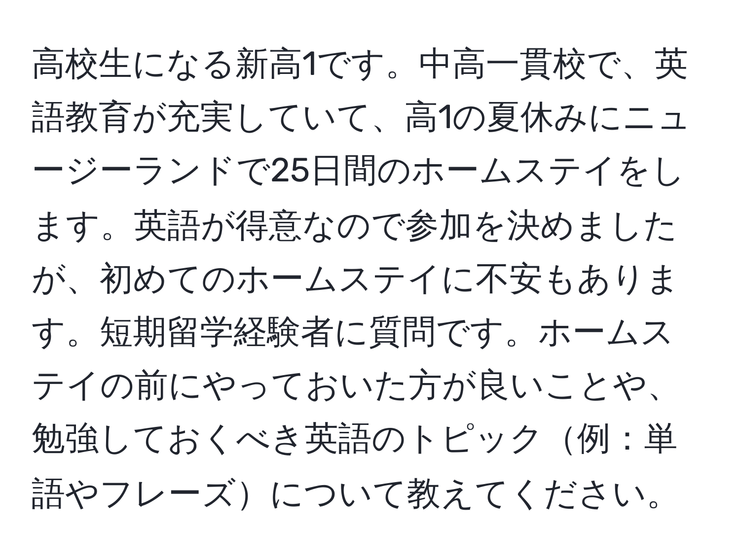 高校生になる新高1です。中高一貫校で、英語教育が充実していて、高1の夏休みにニュージーランドで25日間のホームステイをします。英語が得意なので参加を決めましたが、初めてのホームステイに不安もあります。短期留学経験者に質問です。ホームステイの前にやっておいた方が良いことや、勉強しておくべき英語のトピック例：単語やフレーズについて教えてください。