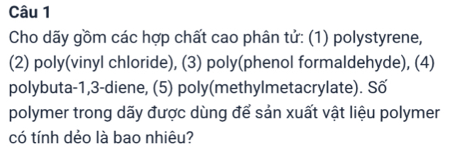 Cho dãy gồm các hợp chất cao phân tử: (1) polystyrene, 
(2) poly(vinyl chloride), (3) poly(phenol formaldehyde), (4) 
polybuta- 1, 3 -diene, (5) poly(methylmetacrylate). Số 
polymer trong dãy được dùng để sản xuất vật liệu polymer 
có tính dẻo là bao nhiêu?