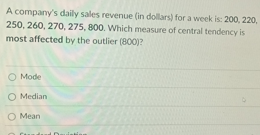 A company's daily sales revenue (in dollars) for a week is: 200, 220,
250, 260, 270, 275, 800. Which measure of central tendency is
most affected by the outlier (800)?
Mode
Median
Mean