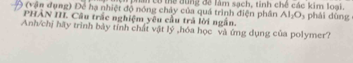 ệ phần có thể đùng đề làm sạch, tinh chế các kim loại. 
0 (vận đụng) Để hạ nhiệt độ nóng chảy của quá trình điện phân Al_2O_3 phải dùng 
PHÀN III. Câu trắc nghiệm yêu cầu trả lời ngắn. 
Anh/chị hãy trình bày tỉnh chất vật lý ,hóa học và ứng dụng của polymer?