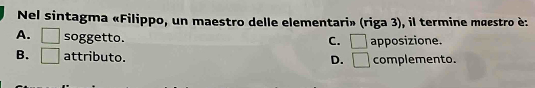 Nel sintagma «Filippo, un maestro delle elementari» (riga 3), il termine mœestro è:
A. □ soggetto.
C. □ apposizione.
B. □ attributo.
D. □ complemento.