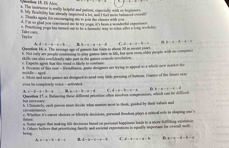 c-n-a C. c-a-d-b-
Question 15. Hi Alex,
a. The instructor is really helpful and patient, especially with us beginners.
b. My flexibility has already improved a lot, and I feel more balanced overall!
c. Thanks again for encouraging me to join the classes with you.
d. I’m so glad you convinced me to try yoga; it’s been a wonderful experience.
e. Practicing yoga has turned out to be a fantastic way to relax after a long workday.
Take care,
Taylor d-a-c-b-c D. b-e-d-a-c
A. d-e-a-c-b B. b-c-a-e-d C.
Question 16. a. The average age of gamers has risen to about 30 in recent years.
b. Not only are people continuing to play games later in life, but now even older people with no computer
skills can also confidently take part in the games console revolution.
c. Experts agree that this trend is likely to continue.
d. Because of this user - friendliness, game designers are trying to appeal to a whole new market the
middle — aged.
e. More and more games are designed to need very little pressing of buttons. Games of the future may
even be completely voice -- activated.
A. c-d-e-b-a B. a-c-b-e-d C. d-e-b-c-a D. b-a-c-e-d
Question 17. a. Balancing these different priorities often involves compromises, which can be difficult
but necessary.
b. Ultimately, each person must decide what matters most to them, guided by their values and
circumstances.
c. Whether it’s career choices or lifestyle decisions, personal freedom plays a critical role in shaping one’s
future.
a. Some argue that making life decisions based on personal happiness leads to a more fulfilling existence.
b. Others believe that prioritizing family and societal expectations is equally important for overall well-
being.
A. e-a-b-d-c B. d-a-c-c-b C. d-e-c-a-b D. a-c-d-b-e