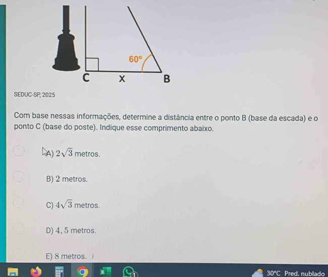 60°
C x B
SEDUC-SP, 2025
Com base nessas informações, determine a distância entre o ponto B (base da escada) e o
ponto C (base do poste). Indique esse comprimento abaixo.
A) 2sqrt(3) metros.
B) 2 metros.
C) 4sqrt(3) metros.
D) 4, 5 metros.
E) 8 metros.
30°C Pred, nublado