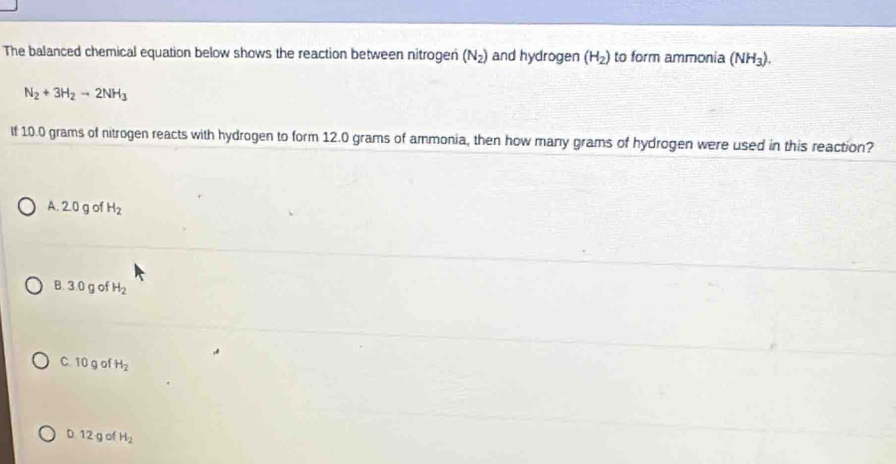 The balanced chemical equation below shows the reaction between nitrogen (N_2) and hydrogen (H_2) to form ammonia (NH_3).
N_2+3H_2to 2NH_3
If 10.0 grams of nitrogen reacts with hydrogen to form 12.0 grams of ammonia, then how many grams of hydrogen were used in this reaction?
A. 2.0 g of H_2
B. 3.0 g of H_2
C. 10 g of H_2
D. 12 g of H_2